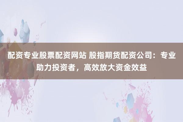 配资专业股票配资网站 股指期货配资公司：专业助力投资者，高效放大资金效益