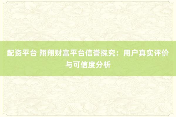 配资平台 翔翔财富平台信誉探究:用户真实评价与可信度分析