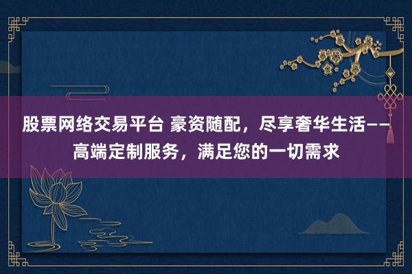 股票网络交易平台 豪资随配，尽享奢华生活——高端定制服务，满足您的一切需求