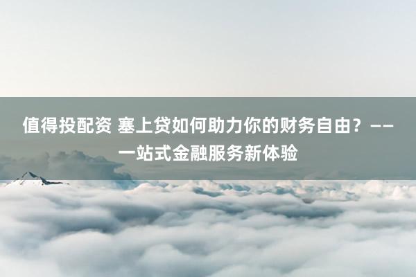 值得投配资 塞上贷如何助力你的财务自由？——一站式金融服务新体验