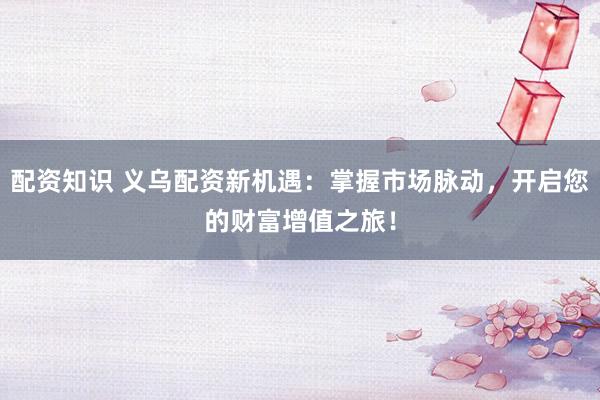 配资知识 义乌配资新机遇：掌握市场脉动，开启您的财富增值之旅！