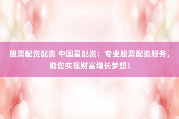 股票配资配资 中国星配资：专业股票配资服务，助您实现财富增长梦想！