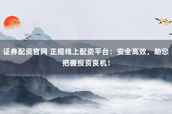 证券配资官网 正规线上配资平台：安全高效，助您把握投资良机！