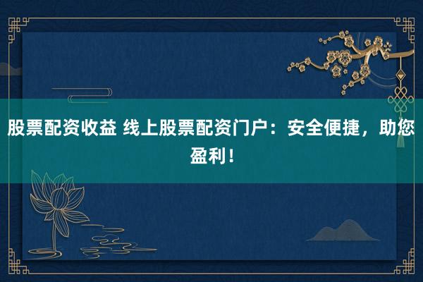 股票配资收益 线上股票配资门户：安全便捷，助您盈利！