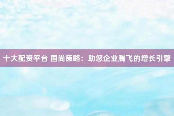十大配资平台 国尚策略:助您企业腾飞的增长引擎