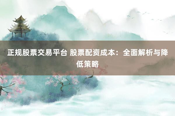 正规股票交易平台 股票配资成本:全面解析与降低策略