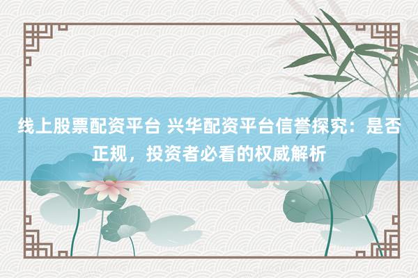 线上股票配资平台 兴华配资平台信誉探究：是否正规，投资者必看的权威解析