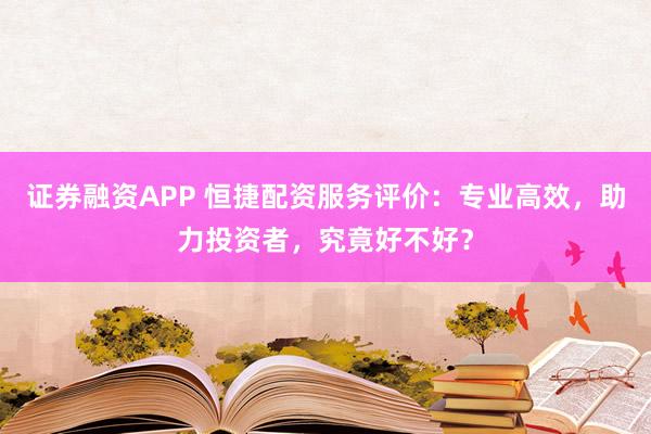 证券融资APP 恒捷配资服务评价:专业高效,助力投资者,究竟好不好?