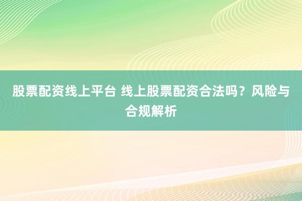 股票配资线上平台 线上股票配资合法吗？风险与合规解析