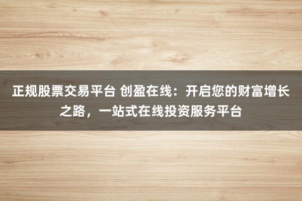 正规股票交易平台 创盈在线：开启您的财富增长之路，一站式在线投资服务平台
