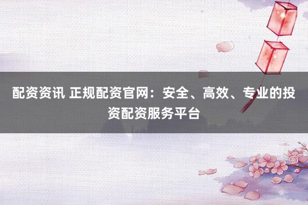 配资资讯 正规配资官网：安全、高效、专业的投资配资服务平台