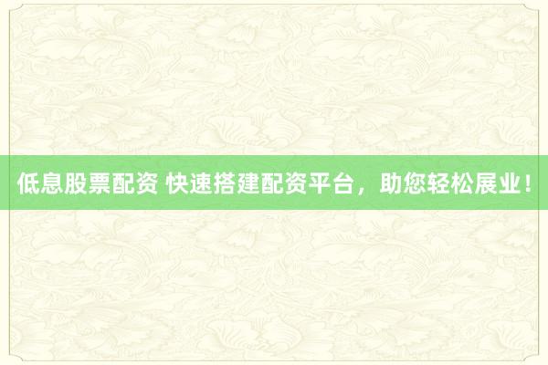 低息股票配资 快速搭建配资平台，助您轻松展业！