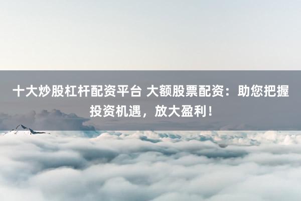 十大炒股杠杆配资平台 大额股票配资：助您把握投资机遇，放大盈利！