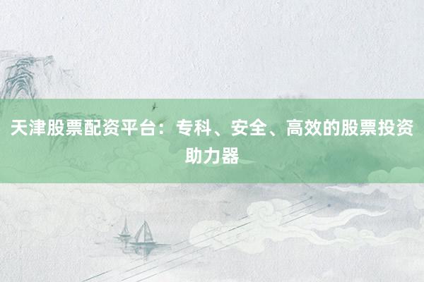天津股票配资平台:专科、安全、高效的股票投资助力器