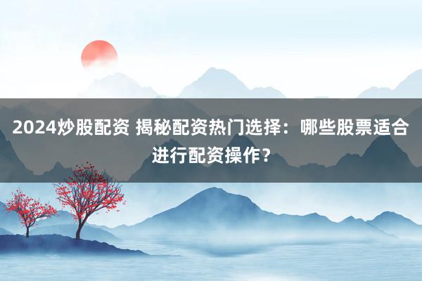 2024炒股配资 揭秘配资热门选择:哪些股票适合进行配资操作?