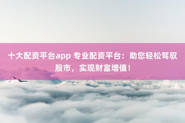 十大配资平台app 专业配资平台：助您轻松驾驭股市，实现财富增值！