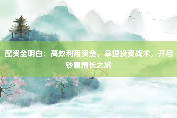 配资全明白：高效利用资金，掌捏投资战术，开启钞票增长之旅