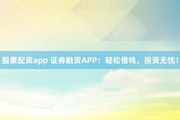 股票配资app 证券融资APP：轻松借钱，投资无忧！