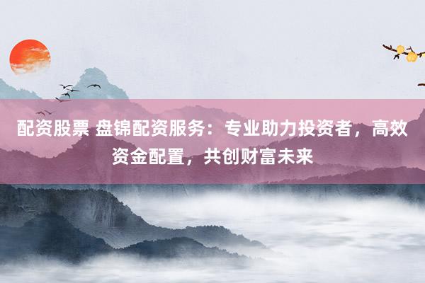 配资股票 盘锦配资服务：专业助力投资者，高效资金配置，共创财富未来