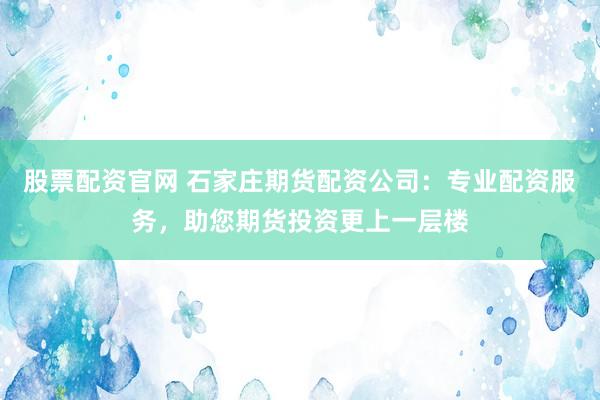 股票配资官网 石家庄期货配资公司：专业配资服务，助您期货投资更上一层楼