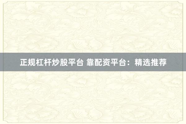 正规杠杆炒股平台 靠配资平台：精选推荐