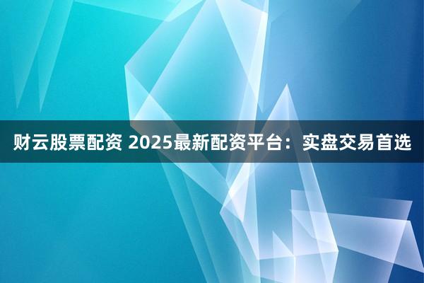 财云股票配资 2025最新配资平台：实盘交易首选