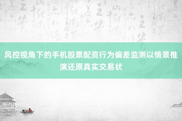 风控视角下的手机股票配资行为偏差监测以情景推演还原真实交易状