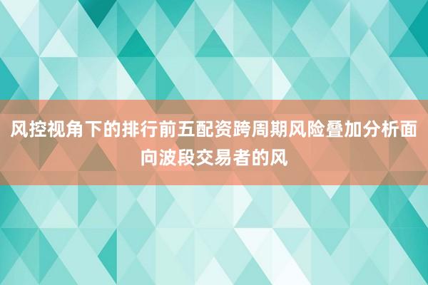 风控视角下的排行前五配资跨周期风险叠加分析面向波段交易者的风
