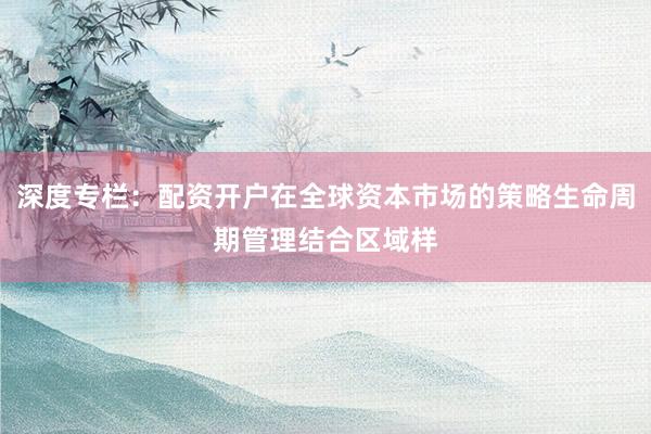 深度专栏：配资开户在全球资本市场的策略生命周期管理结合区域样