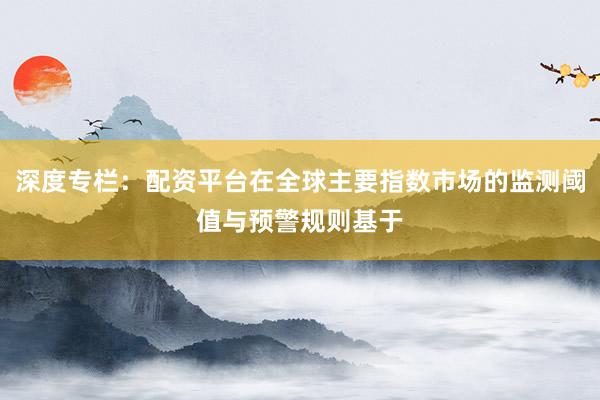 深度专栏：配资平台在全球主要指数市场的监测阈值与预警规则基于