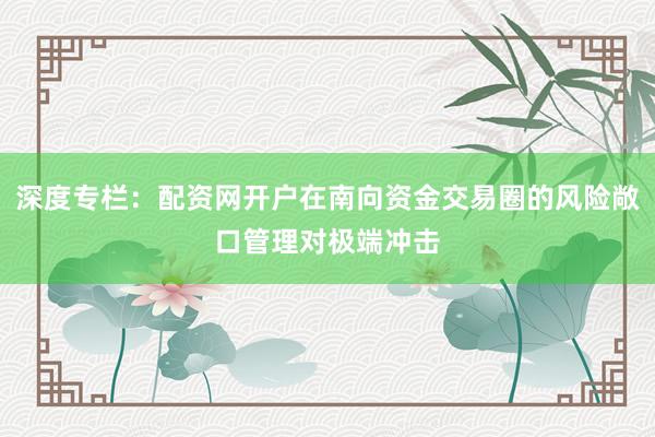 深度专栏：配资网开户在南向资金交易圈的风险敞口管理对极端冲击