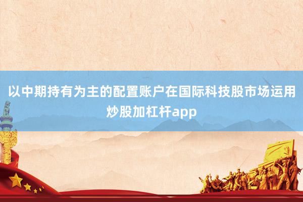 以中期持有为主的配置账户在国际科技股市场运用炒股加杠杆app