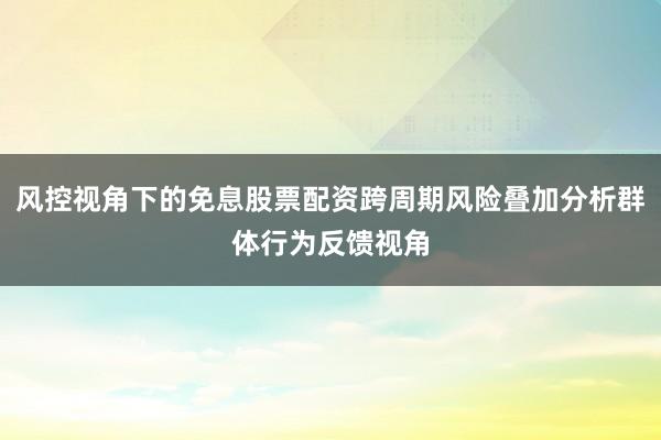 风控视角下的免息股票配资跨周期风险叠加分析群体行为反馈视角