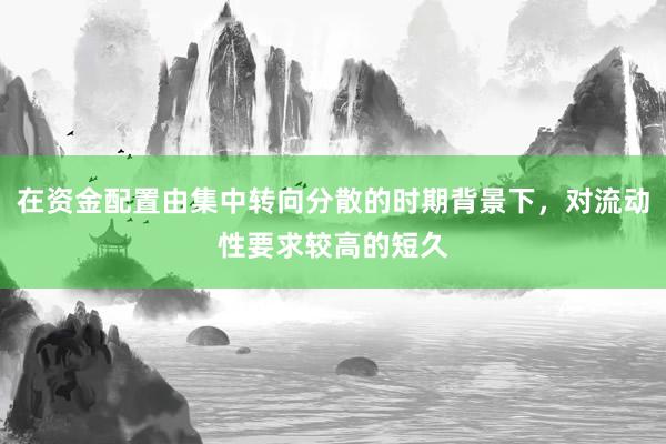 在资金配置由集中转向分散的时期背景下，对流动性要求较高的短久